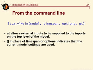 Copyright  1984 - 1997 by The MathWorks, Inc.
40Introduction to Simulink
From the command line
[t,x,y]=sim(model, timespan, options, ut)
ut allows external inputs to be supplied to the inports
on the top level of the model.
[] in place of timespan or options indicates that the
current model settings are used.
 