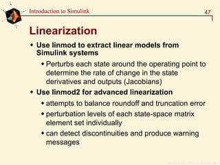 Copyright  1984 - 1997 by The MathWorks, Inc.
47Introduction to Simulink
Linearization
Use linmod to extract linear models from
Simulink systems
Perturbs each state around the operating point to
determine the rate of change in the state
derivatives and outputs (Jacobians)
Use linmod2 for advanced linearization
attempts to balance roundoff and truncation error
perturbation levels of each state-space matrix
element set individually
can detect discontinuities and produce warning
messages
 