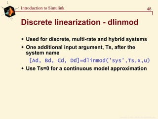 Copyright  1984 - 1997 by The MathWorks, Inc.
48Introduction to Simulink
Discrete linearization - dlinmod
Used for discrete, multi-rate and hybrid systems
One additional input argument, Ts, after the
system name
[Ad, Bd, Cd, Dd]=dlinmod('sys',Ts,x,u)
Use Ts=0 for a continuous model approximation
 
