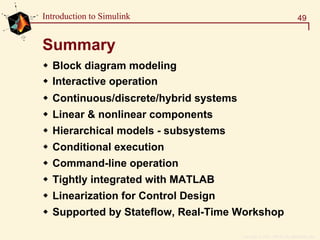 Copyright  1984 - 1997 by The MathWorks, Inc.
49Introduction to Simulink
Summary
Block diagram modeling
Interactive operation
Continuous/discrete/hybrid systems
Linear & nonlinear components
Hierarchical models - subsystems
Conditional execution
Command-line operation
Tightly integrated with MATLAB
Linearization for Control Design
Supported by Stateflow, Real-Time Workshop
 