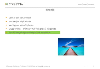 Innehåll


     Vem är den där Ahlstedt
     Vad skapar inspirationen
     Vad bygger samhörigheten
     Gruppövning – analys av hur våra projekt fungerade
     Tips för långsiktig samhörighet och inspiration




© Connecta – Confidential, Per Ahlstedt 0701497337 eller per.ahlstedt @ connecta.se        11
                                                                                      11
 