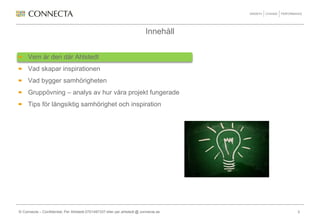 Innehåll


     Vem är den där Ahlstedt
     Vad skapar inspirationen
     Vad bygger samhörigheten
     Gruppövning – analys av hur våra projekt fungerade
     Tips för långsiktig samhörighet och inspiration




© Connecta – Confidential, Per Ahlstedt 0701497337 eller per.ahlstedt @ connecta.se   3
 