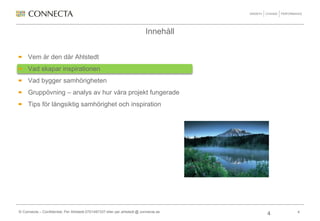 Innehåll


     Vem är den där Ahlstedt
     Vad skapar inspirationen
     Vad bygger samhörigheten
     Gruppövning – analys av hur våra projekt fungerade
     Tips för långsiktig samhörighet och inspiration




© Connecta – Confidential, Per Ahlstedt 0701497337 eller per.ahlstedt @ connecta.se       4
                                                                                      4
 