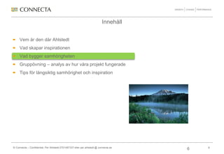 Innehåll


     Vem är den där Ahlstedt
     Vad skapar inspirationen
     Vad bygger samhörigheten
     Gruppövning – analys av hur våra projekt fungerade
     Tips för långsiktig samhörighet och inspiration




© Connecta – Confidential, Per Ahlstedt 0701497337 eller per.ahlstedt @ connecta.se       6
                                                                                      6
 
