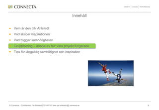 Innehåll


     Vem är den där Ahlstedt
     Vad skapar inspirationen
     Vad bygger samhörigheten
     Gruppövning – analys av hur våra projekt fungerade
     Tips för långsiktig samhörighet och inspiration




© Connecta – Confidential, Per Ahlstedt 0701497337 eller per.ahlstedt @ connecta.se   9
 