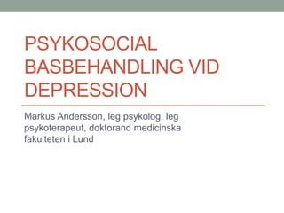PSYKOSOCIAL
BASBEHANDLING VID
DEPRESSION
Markus Andersson, leg psykolog, leg
psykoterapeut, doktorand medicinska
fakulteten i Lund
 