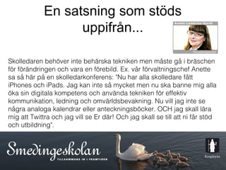 En satsning som stöds
                   uppifrån...

Skolledaren behöver inte behärska tekniken men måste gå i bräschen
för förändringen och vara en förebild. Ex. vår förvaltningschef Anette
sa så här på en skolledarkonferens: "Nu har alla skolledare fått
iPhones och iPads. Jag kan inte så mycket men nu ska banne mig alla
öka sin digitala kompetens och använda tekniken för effektiv
kommunikation, ledning och omvärldsbevakning. Nu vill jag inte se
några analoga kalendrar eller anteckningsböcker. OCH jag skall lära
mig att Twittra och jag vill se Er där! Och jag skall se till att ni får stöd
och utbildning".




                                       11
 