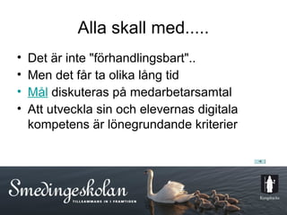 Alla skall med.....
•   Det är inte "förhandlingsbart"..
•   Men det får ta olika lång tid
•   Mål diskuteras på medarbetarsamtal
•   Att utveckla sin och elevernas digitala
    kompetens är lönegrundande kriterier




                         12
 