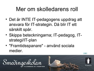 Mer om skolledarens roll
• Det är INTE IT-pedagogens uppdrag att
  ansvara för IT-strategin. Då blir IT ett
  särskilt spår.
• Skippa beteckningarna; IT-pedagog, IT-
  strategi/IT-plan
• "Framtidsspanare" - använd sociala
  medier.



                       17
 