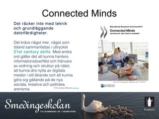 Connected Minds
Det räcker inte med teknik
och grundläggande
datorfärdigheter.

Det krävs något mer, något som
ibland sammanfattas i uttrycket
21st century skills. Med andra
ord gäller det att kunna hantera
informationsöverflöd och frånvaro
av ordning och struktur på nätet,
att kunna dra nytta av digitala
medier i sitt lärande och att kunna
göra sig gällande på de nya
sociala, kreativa och politiska
arenorna.               21th century skills på svenska




                                                         6
 