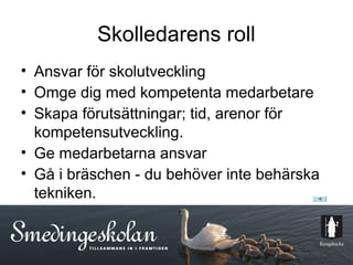Skolledarens roll
• Ansvar för skolutveckling
• Omge dig med kompetenta medarbetare
• Skapa förutsättningar; tid, arenor för
  kompetensutveckling.
• Ge medarbetarna ansvar
• Gå i bräschen - du behöver inte behärska
  tekniken.


                      10
 