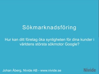 Sökmarknadsföring
Hur kan ditt företag öka synligheten för dina kunder i
världens största sökmotor Google?
Johan Åberg, Nivide AB - www.nivide.se
 