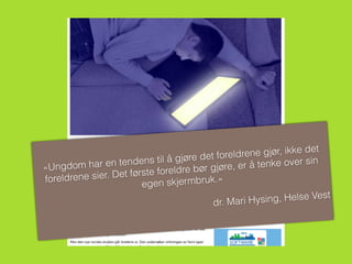 «Ungdom har en tendens til å gjøre det foreldrene gjør, ikke det
foreldrene sier. Det første foreldre bør gjøre, er å tenke over sin
egen skjermbruk.»
dr. Mari Hysing, Helse Vest
 