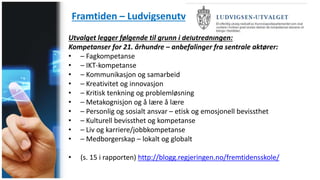 Framtiden – Ludvigsenutvalget
Utvalget legger følgende til grunn i delutredningen:
Kompetanser for 21. århundre – anbefalinger fra sentrale aktører:
• – Fagkompetanse
• – IKT-kompetanse
• – Kommunikasjon og samarbeid
• – Kreativitet og innovasjon
• – Kritisk tenkning og problemløsning
• – Metakognisjon og å lære å lære
• – Personlig og sosialt ansvar – etisk og emosjonell bevissthet
• – Kulturell bevissthet og kompetanse
• – Liv og karriere/jobbkompetanse
• – Medborgerskap – lokalt og globalt
• (s. 15 i rapporten) http://blogg.regjeringen.no/fremtidensskole/
 