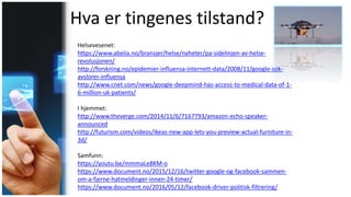 Hva er tingenes tilstand?
Helsevesenet:
https://www.abelia.no/bransjer/helse/nyheter/pa-sidelinjen-av-helse-
revolusjonen/
http://forskning.no/epidemier-influensa-internett-data/2008/11/google-sok-
avslorer-influensa
http://www.cnet.com/news/google-deepmind-has-access-to-medical-data-of-1-
6-million-uk-patients/
I hjemmet:
http://www.theverge.com/2014/11/6/7167793/amazon-echo-speaker-
announced
http://futurism.com/videos/ikeas-new-app-lets-you-preview-actual-furniture-in-
3d/
Samfunn:
https://youtu.be/mmmaLe8KM-o
https://www.document.no/2015/12/16/twitter-google-og-facebook-sammen-
om-a-fjerne-hatmeldinger-innen-24-timer/
https://www.document.no/2016/05/12/facebook-driver-politisk-filtrering/
 