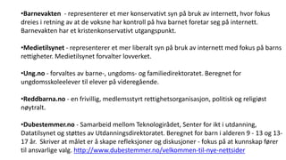 Gode nettsider
•Barnevakten - representerer et mer konservativt syn på bruk av internett, hvor fokus
dreies i retning av at de voksne har kontroll på hva barnet foretar seg på internett.
Barnevakten har et kristenkonservativt utgangspunkt.
•Medietilsynet - representerer et mer liberalt syn på bruk av internett med fokus på barns
rettigheter. Medietilsynet forvalter lovverket.
•Ung.no - forvaltes av barne-, ungdoms- og familiedirektoratet. Beregnet for
ungdomsskoleelever til elever på videregående.
•Reddbarna.no - en frivillig, medlemsstyrt rettighetsorganisasjon, politisk og religiøst
nøytralt.
•Dubestemmer.no - Samarbeid mellom Teknologirådet, Senter for ikt i utdanning,
Datatilsynet og støttes av Utdanningsdirektoratet. Beregnet for barn i alderen 9 - 13 og 13-
17 år. Skriver at målet er å skape refleksjoner og diskusjoner - fokus på at kunnskap fører
til ansvarlige valg. http://www.dubestemmer.no/velkommen-til-nye-nettsider
 