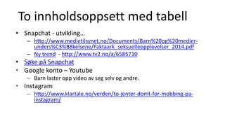 To innholdsoppsett med tabell
• Snapchat - utvikling…
– http://www.medietilsynet.no/Documents/Barn%20og%20medier-
unders%C3%B8kelsene/Faktaark_seksuelleopplevelser_2014.pdf
– Ny trend - http://www.tv2.no/a/6585710
• Søke på Snapchat
• Google konto – Youtube
– Barn laster opp video av seg selv og andre.
• Instagram
– http://www.klartale.no/verden/to-jenter-domt-for-mobbing-pa-
instagram/
 