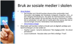 Bruk av sosiale medier i skolen
• Arne Krokan
– Det handler om å forstå hvordan elevene dine samhandler med
hverandre i det daglige, der Facebook, Instagram, Snapchat…mm….er
den viktigste infrastrukturen. Hva deler de med hverandre, hvordan
bruker de ulike medier når de skal lære noe de er interessert i, enten
det er juksekoder i et spill, det er å spille gitar eller piano, eller det er
noe de trenger å kunne i forbindelse med skolearbeidet?
– (Arne Krokans blogg)
• Eksempler på hvordan nettet er brukt som et digitalt verktøy som
kommunikasjon ut mot andre er:
– Heather Lawver - lanserte skoleavisen "Den daglige profet - for elever
på Galtvort"
– Lucas Cruikshank - Youtube video som fiktiv rollefigur "Fred".
 