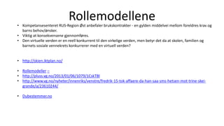 Rollemodellene• Kompetansesenteret RUS-Region Øst anbefaler brukskontrakter - en gylden middelvei mellom foreldres krav og
barns behov/ønsker.
• Viktig at konsekvensene gjennomføres.
• Den virtuelle verden er en reell konkurrent til den virkelige verden, men betyr det da at skolen, familien og
barnets sosiale vennekrets konkurrerer med en virtuell verden?
• http://skien.iktplan.no/
• Rollemodeller –
• http://pluss.vg.no/2013/01/06/1079/1CskTBl
• http://www.vg.no/nyheter/innenriks/venstre/fredrik-15-tok-affaere-da-han-saa-sms-hetsen-mot-trine-skei-
grande/a/23610244/
• Dubestemmer.no
 