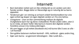 Internett
• Barn betrakter nettet som en like virkelig del av sin verden som den
fysiske verden. Begge deler er likeverdige og en naturlig del av barns
oppvekst.
• Tendensen går i en retning av at hvert enkelt familiemedlem har sine
egen enhet og skaper sin egen digitale verden ut i fra sine behov.
• Livingstone - viser en klar sammenheng mellom de digitale
mulighetene barn har og deres risikoatferd. På den andre siden, uten å
ta en risiko, så lærer heller ikke barna å mestre den digitale verden.
Foreldres ansvar å ta risikovurderingen.
• Alt som legges ut på nettet (facebook etc) må kunne tåle å sees av alle -
i all fremtid!
• Den gyldne balansen mellom kontroll - tillit, nettbruk - gjøre andre ting,
• Gjør som barna - se gjennom teknologien - ikke rundt den…
 