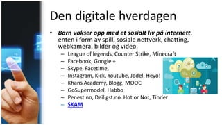 Den digitale hverdagen
• Barn vokser opp med et sosialt liv på internett,
enten i form av spill, sosiale nettverk, chatting,
webkamera, bilder og video.
– League of legends, Counter Strike, Minecraft
– Facebook, Google +
– Skype, Facetime,
– Instagram, Kick, Youtube, Jodel, Heyo!
– Khans Academy, Blogg, MOOC
– GoSupermodel, Habbo
– Penest.no, Deiligst.no, Hot or Not, Tinder
– SKAM
 