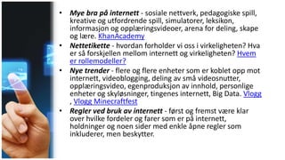 • Mye bra på internett - sosiale nettverk, pedagogiske spill,
kreative og utfordrende spill, simulatorer, leksikon,
informasjon og opplæringsvideoer, arena for deling, skape
og lære. KhanAcademy
• Nettetikette - hvordan forholder vi oss i virkeligheten? Hva
er så forskjellen mellom internett og virkeligheten? Hvem
er rollemodeller?
• Nye trender - flere og flere enheter som er koblet opp mot
internett, videoblogging, deling av små videosnutter,
opplæringsvideo, egenproduksjon av innhold, personlige
enheter og skyløsninger, tingenes internett, Big Data. Vlogg
, Vlogg Minecraftfest
• Regler ved bruk av internett - først og fremst være klar
over hvilke fordeler og farer som er på internett,
holdninger og noen sider med enkle åpne regler som
inkluderer, men beskytter.
 
