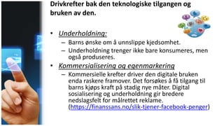Drivkrefter bak den teknologiske tilgangen og
bruken av den.
• Underholdning:
– Barns ønske om å unnslippe kjedsomhet.
– Underholdning trenger ikke bare konsumeres, men
også produseres.
• Kommersialisering og egenmarkering
– Kommersielle krefter driver den digitale bruken
enda raskere framover. Det forsøkes å få tilgang til
barns kjøps kraft på stadig nye måter. Digital
sosialisering og underholdning gir bredere
nedslagsfelt for målrettet reklame.
(https://finanssans.no/slik-tjener-facebook-penger)
 