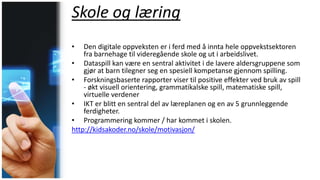 Skole og læring
• Den digitale oppveksten er i ferd med å innta hele oppvekstsektoren
fra barnehage til videregående skole og ut i arbeidslivet.
• Dataspill kan være en sentral aktivitet i de lavere aldersgruppene som
gjør at barn tilegner seg en spesiell kompetanse gjennom spilling.
• Forskningsbaserte rapporter viser til positive effekter ved bruk av spill
- økt visuell orientering, grammatikalske spill, matematiske spill,
virtuelle verdener
• IKT er blitt en sentral del av læreplanen og en av 5 grunnleggende
ferdigheter.
• Programmering kommer / har kommet i skolen.
http://kidsakoder.no/skole/motivasjon/
 