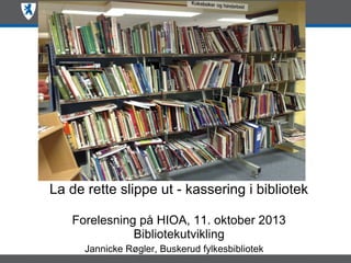 La de rette slippe ut - kassering i bibliotek
Forelesning på HIOA, 11. oktober 2013
Bibliotekutvikling
Jannicke Røgler, Buskerud fylkesbibliotek

 
