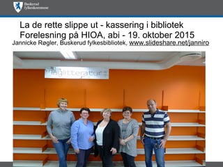 La de rette slippe ut - kassering i bibliotek
Forelesning på HIOA, abi - 19. oktober 2015
Jannicke Røgler, Buskerud fylkesbibliotek, www.slideshare.net/janniro
 