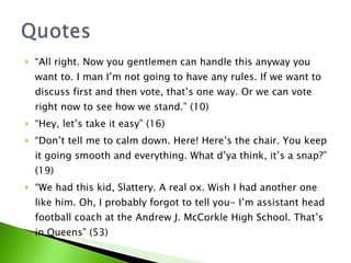 “ All right. Now you gentlemen can handle this anyway you want to. I man I’m not going to have any rules. If we want to discuss first and then vote, that’s one way. Or we can vote right now to see how we stand.” (10) “ Hey, let’s take it easy” (16) “ Don’t tell me to calm down. Here! Here’s the chair. You keep it going smooth and everything. What d’ya think, it’s a snap?” (19) “ We had this kid, Slattery. A real ox. Wish I had another one like him. Oh, I probably forgot to tell you- I’m assistant head football coach at the Andrew J. McCorkle High School. That’s in Queens” (53) 