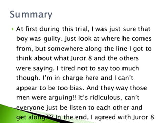 At first during this trial, I was just sure that boy was guilty. Just look at where he comes from, but somewhere along the line I got to think about what Juror 8 and the others were saying. I tired not to say too much though. I’m in charge here and I can’t appear to be too bias. And they way those men were arguing!! It’s ridiculous, can’t everyone just be listen to each other and get along??? In the end, I agreed with Juror 8 and voted not guilty.  