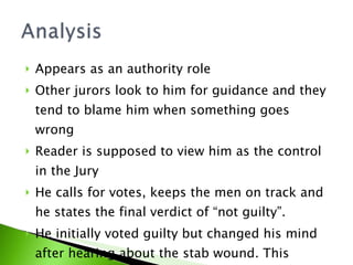 Appears as an authority role Other jurors look to him for guidance and they tend to blame him when something goes wrong Reader is supposed to view him as the control in the Jury He calls for votes, keeps the men on track and he states the final verdict of “not guilty”.  He initially voted guilty but changed his mind after hearing about the stab wound. This changed the vote to Nine to three in favor of not guilty.   