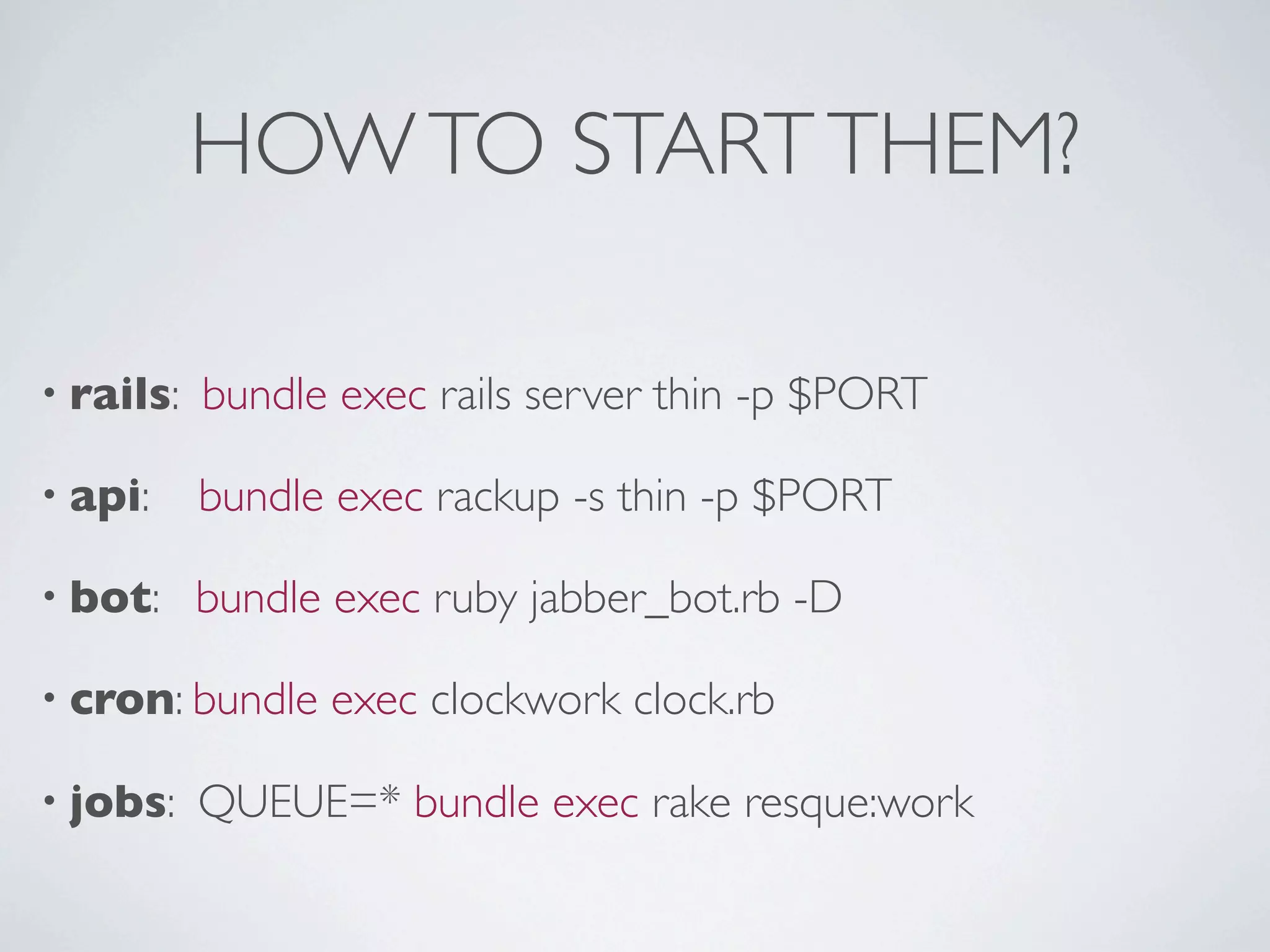 HOW TO START THEM?

• rails:   bundle exec rails server thin -p $PORT

• api:     bundle exec rackup -s thin -p $PORT

• bot:     bundle exec ruby jabber_bot.rb -D

• cron: bundle   exec clockwork clock.rb

• jobs:    QUEUE=* bundle exec rake resque:work
 