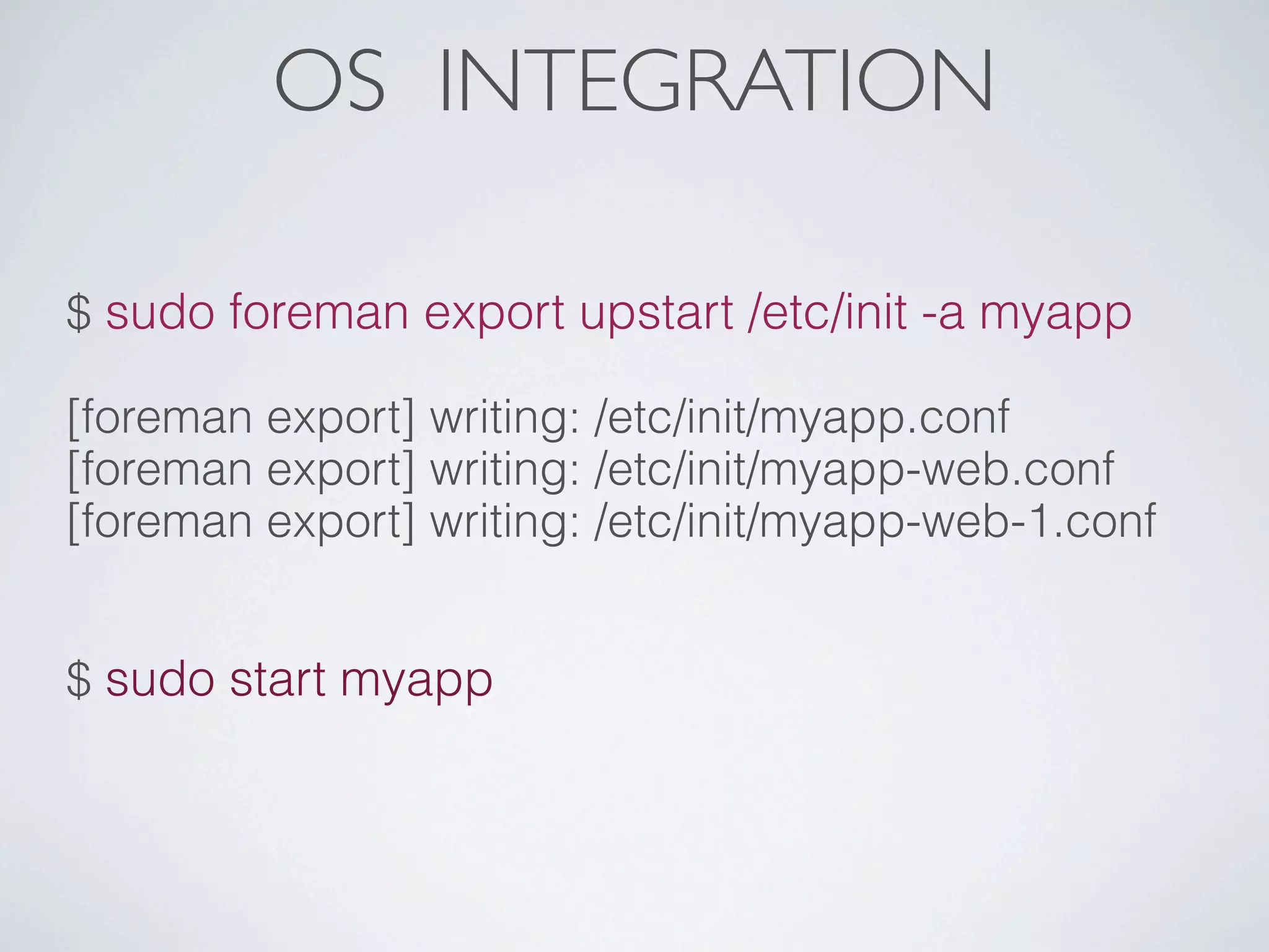 OS INTEGRATION

$ sudo foreman export upstart /etc/init -a myapp

[foreman export] writing: /etc/init/myapp.conf
[foreman export] writing: /etc/init/myapp-web.conf
[foreman export] writing: /etc/init/myapp-web-1.conf


$ sudo start myapp
 
