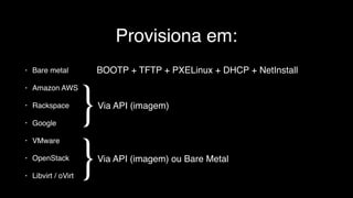 Provisiona em:
• Bare metal
• Amazon AWS
• Rackspace
• Google
• VMware
• OpenStack
• Libvirt / oVirt
}
Via API (imagem)
}
Via API (imagem) ou Bare Metal
BOOTP + TFTP + PXELinux + DHCP + NetInstall
 