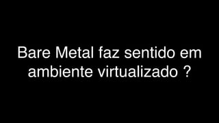 Bare Metal faz sentido em
ambiente virtualizado ?
 