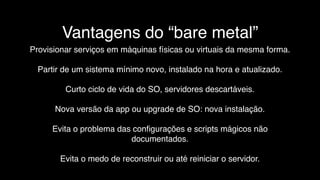 Vantagens do “bare metal”
Provisionar serviços em máquinas físicas ou virtuais da mesma forma.
Partir de um sistema mínimo novo, instalado na hora e atualizado.
Curto ciclo de vida do SO, servidores descartáveis.
Nova versão da app ou upgrade de SO: nova instalação.
Evita o problema das conﬁgurações e scripts mágicos não
documentados.
Evita o medo de reconstruir ou até reiniciar o servidor.
 