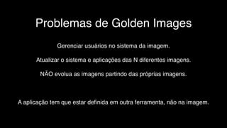 Problemas de Golden Images
Gerenciar usuários no sistema da imagem.
Atualizar o sistema e aplicações das N diferentes imagens.
NÃO evolua as imagens partindo das próprias imagens.
A aplicação tem que estar deﬁnida em outra ferramenta, não na imagem.
 