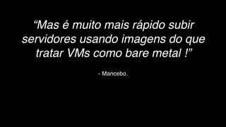 - Mancebo.
“Mas é muito mais rápido subir
servidores usando imagens do que
tratar VMs como bare metal !”
 