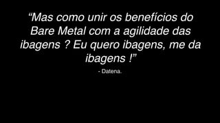 - Datena.
“Mas como unir os benefícios do
Bare Metal com a agilidade das
ibagens ? Eu quero ibagens, me da
ibagens !”
 