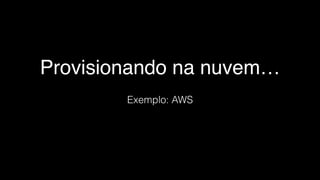 Provisionando na nuvem…
Exemplo: AWS
 