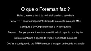 O que o Foreman faz ?
Baixa o kernel e initrd da netinstall da distro escolhida
Faz o TFTP servir a imagem PXELinux de instalação praquele MAC
Conﬁgura o DHCP pra fornecer o IP conﬁgurado
Prepara o Puppet para auto-assinar o certiﬁcado do agente da máquina
Instala e conﬁgura o agente do Puppet no ﬁnal da instalação
Desfaz a conﬁguração pro TFTP fornecer a imagem de boot de instalação
 