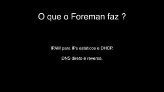O que o Foreman faz ?
IPAM para IPs estáticos e DHCP.
DNS direto e reverso.
 