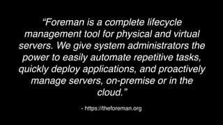 - https://theforeman.org
“Foreman is a complete lifecycle
management tool for physical and virtual
servers. We give system administrators the
power to easily automate repetitive tasks,
quickly deploy applications, and proactively
manage servers, on-premise or in the
cloud.”
 