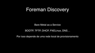 Foreman Discovery
Bare Metal as a Service
BOOTP, TFTP, DHCP, PXELinux, DNS…
Por isso depende de uma rede local de provisionamento
 