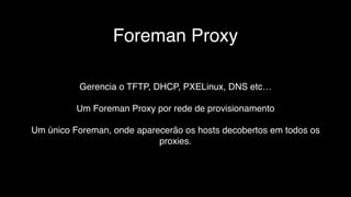 Foreman Proxy
Gerencia o TFTP, DHCP, PXELinux, DNS etc…
Um Foreman Proxy por rede de provisionamento
Um único Foreman, onde aparecerão os hosts decobertos em todos os
proxies.
 