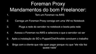 Foreman Proxy
Mandamentos do bom Freelancer:
1. Tem um Foreman na AWS
2. Carrega um Foreman Proxy consigo em uma VM no Notebook
3. Pluga a rede do servidor no notebook e boota pela rede
4. Acessa o Foreman na AWS e seleciona o que o servidor vai ser
5. Após a instalação do SO o Puppet/Chef/Ansible concluem o trabalho
6. Briga com o cliente que não quer pagar porque viu que “ele não fez
quase nada”
 