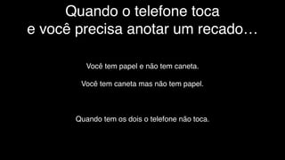 Quando o telefone toca
e você precisa anotar um recado…
Você tem papel e não tem caneta.
Você tem caneta mas não tem papel.
Quando tem os dois o telefone não toca.
 