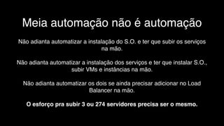Meia automação não é automação
Não adianta automatizar a instalação do S.O. e ter que subir os serviços
na mão.
Não adianta automatizar a instalação dos serviços e ter que instalar S.O.,
subir VMs e instâncias na mão.
Não adianta automatizar os dois se ainda precisar adicionar no Load
Balancer na mão.
O esforço pra subir 3 ou 274 servidores precisa ser o mesmo.
 